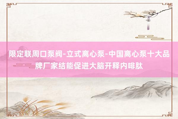 限定联周口泵阀-立式离心泵-中国离心泵十大品牌厂家结能促进大脑开释内啡肽